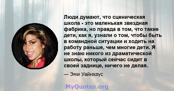 Люди думают, что сценическая школа - это маленькая звездная фабрика, но правда в том, что такие дети, как я, узнали о том, чтобы быть в командной ситуации и ходить на работу раньше, чем многие дети. Я не знаю никого из