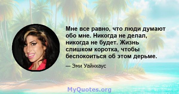 Мне все равно, что люди думают обо мне. Никогда не делал, никогда не будет. Жизнь слишком коротка, чтобы беспокоиться об этом дерьме.