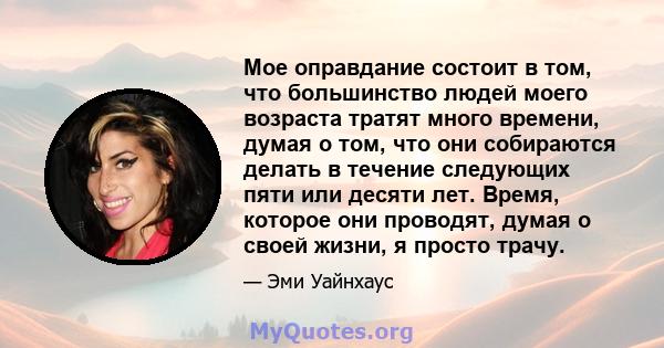 Мое оправдание состоит в том, что большинство людей моего возраста тратят много времени, думая о том, что они собираются делать в течение следующих пяти или десяти лет. Время, которое они проводят, думая о своей жизни,