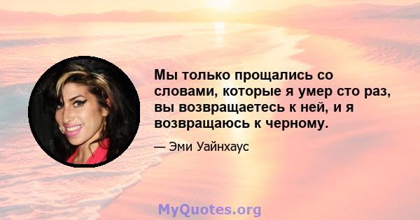 Мы только прощались со словами, которые я умер сто раз, вы возвращаетесь к ней, и я возвращаюсь к черному.