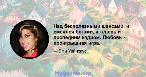 Над бесполезными шансами, и смеялся богами, а теперь и последним кадром. Любовь - проигрышная игра.