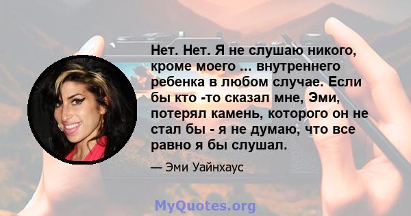 Нет. Нет. Я не слушаю никого, кроме моего ... внутреннего ребенка в любом случае. Если бы кто -то сказал мне, Эми, потерял камень, которого он не стал бы - я не думаю, что все равно я бы слушал.