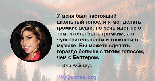 У меня был настоящий школьный голос, и я мог делать громкие вещи, но речь идет не о том, чтобы быть громким, а о чувствительности и тонкости в музыке. Вы можете сделать гораздо больше с тихим голосом, чем с Белтером.