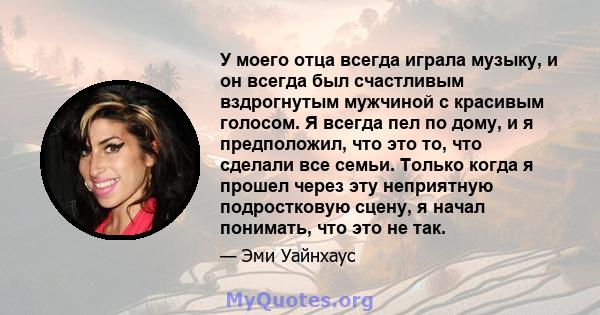 У моего отца всегда играла музыку, и он всегда был счастливым вздрогнутым мужчиной с красивым голосом. Я всегда пел по дому, и я предположил, что это то, что сделали все семьи. Только когда я прошел через эту неприятную 