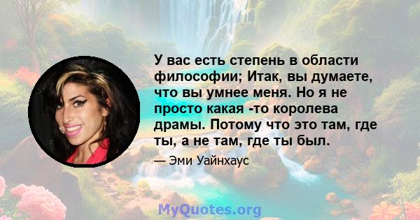 У вас есть степень в области философии; Итак, вы думаете, что вы умнее меня. Но я не просто какая -то королева драмы. Потому что это там, где ты, а не там, где ты был.