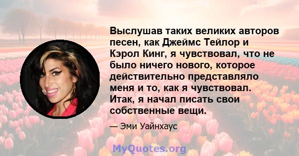 Выслушав таких великих авторов песен, как Джеймс Тейлор и Кэрол Кинг, я чувствовал, что не было ничего нового, которое действительно представляло меня и то, как я чувствовал. Итак, я начал писать свои собственные вещи.