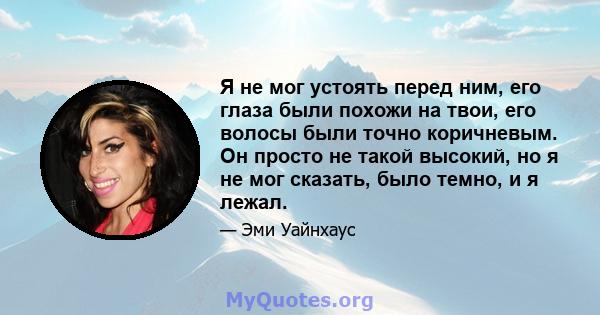 Я не мог устоять перед ним, его глаза были похожи на твои, его волосы были точно коричневым. Он просто не такой высокий, но я не мог сказать, было темно, и я лежал.