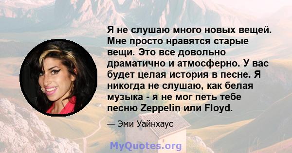 Я не слушаю много новых вещей. Мне просто нравятся старые вещи. Это все довольно драматично и атмосферно. У вас будет целая история в песне. Я никогда не слушаю, как белая музыка - я не мог петь тебе песню Zeppelin или