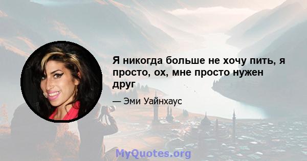 Я никогда больше не хочу пить, я просто, ох, мне просто нужен друг