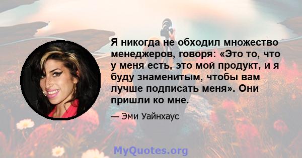 Я никогда не обходил множество менеджеров, говоря: «Это то, что у меня есть, это мой продукт, и я буду знаменитым, чтобы вам лучше подписать меня». Они пришли ко мне.