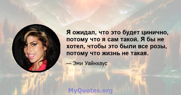 Я ожидал, что это будет цинично, потому что я сам такой. Я бы не хотел, чтобы это были все розы, потому что жизнь не такая.