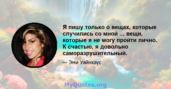 Я пишу только о вещах, которые случились со мной ... вещи, которые я не могу пройти лично. К счастью, я довольно саморазрушительный.