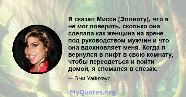 Я сказал Мисси [Эллиоту], что я не мог поверить, сколько она сделала как женщина на арене под руководством мужчин и что она вдохновляет меня. Когда я вернулся в лифт в свою комнату, чтобы переодеться и пойти домой, я