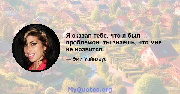 Я сказал тебе, что я был проблемой, ты знаешь, что мне не нравится.