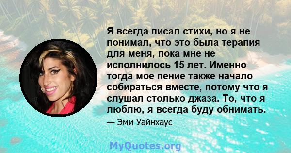 Я всегда писал стихи, но я не понимал, что это была терапия для меня, пока мне не исполнилось 15 лет. Именно тогда мое пение также начало собираться вместе, потому что я слушал столько джаза. То, что я люблю, я всегда