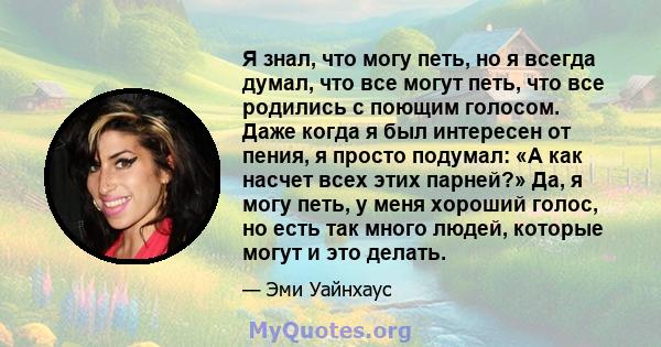 Я знал, что могу петь, но я всегда думал, что все могут петь, что все родились с поющим голосом. Даже когда я был интересен от пения, я просто подумал: «А как насчет всех этих парней?» Да, я могу петь, у меня хороший