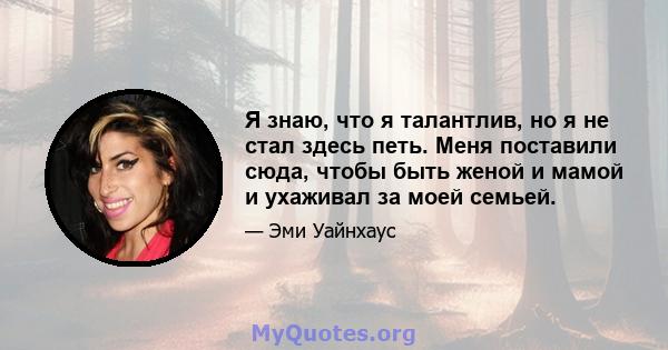 Я знаю, что я талантлив, но я не стал здесь петь. Меня поставили сюда, чтобы быть женой и мамой и ухаживал за моей семьей.