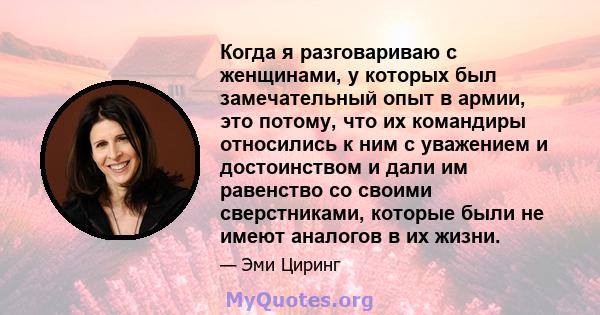 Когда я разговариваю с женщинами, у которых был замечательный опыт в армии, это потому, что их командиры относились к ним с уважением и достоинством и дали им равенство со своими сверстниками, которые были не имеют