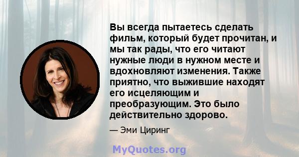 Вы всегда пытаетесь сделать фильм, который будет прочитан, и мы так рады, что его читают нужные люди в нужном месте и вдохновляют изменения. Также приятно, что выжившие находят его исцеляющим и преобразующим. Это было