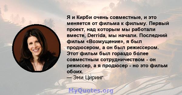 Я и Кирби очень совместные, и это меняется от фильма к фильму. Первый проект, над которым мы работали вместе, Derrida, мы начали. Последний фильм «Возмущение», я был продюсером, а он был режиссером. Этот фильм был