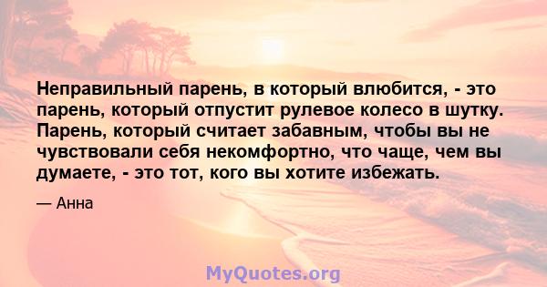 Неправильный парень, в который влюбится, - это парень, который отпустит рулевое колесо в шутку. Парень, который считает забавным, чтобы вы не чувствовали себя некомфортно, что чаще, чем вы думаете, - это тот, кого вы