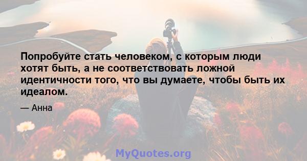 Попробуйте стать человеком, с которым люди хотят быть, а не соответствовать ложной идентичности того, что вы думаете, чтобы быть их идеалом.