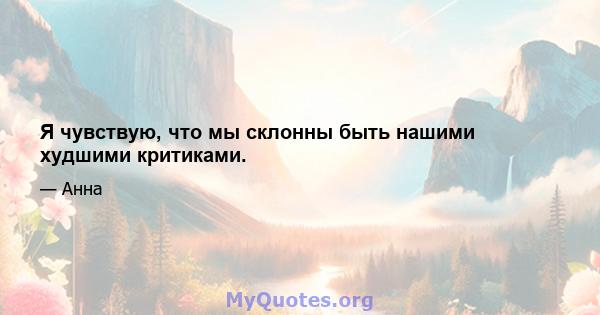 Я чувствую, что мы склонны быть нашими худшими критиками.