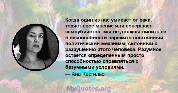 Когда один из нас умирает от рака, теряет свое мнение или совершает самоубийство, мы не должны винить ее в неспособности пережить постоянный политический механизм, склонный к разрушению этого человека. Разумное остается 