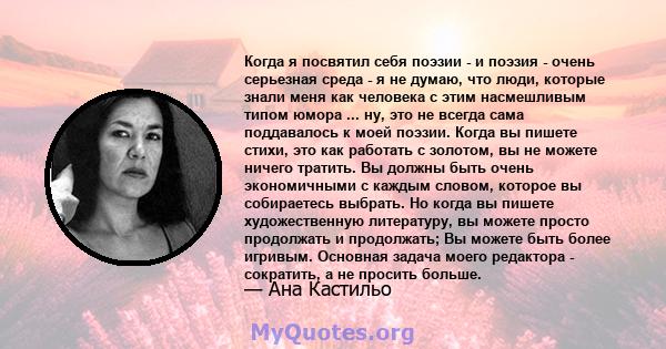 Когда я посвятил себя поэзии - и поэзия - очень серьезная среда - я не думаю, что люди, которые знали меня как человека с этим насмешливым типом юмора ... ну, это не всегда сама поддавалось к моей поэзии. Когда вы