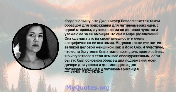 Когда я слышу, что Дженнифер Лопес является таким образцом для подражания для латиноамериканцев, с одной стороны, я уважаю ее за ее деловое чувство и уважаю ее за ее амбиции. Но она в мире развлечений. Она сделала это