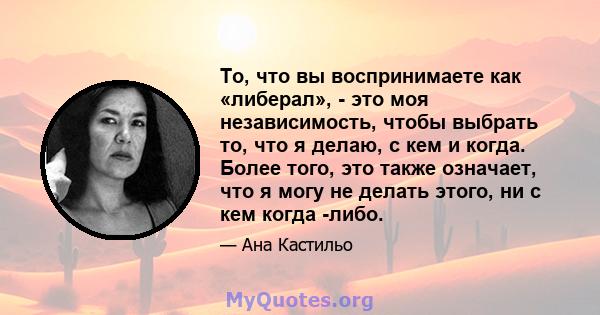 То, что вы воспринимаете как «либерал», - это моя независимость, чтобы выбрать то, что я делаю, с кем и когда. Более того, это также означает, что я могу не делать этого, ни с кем когда -либо.