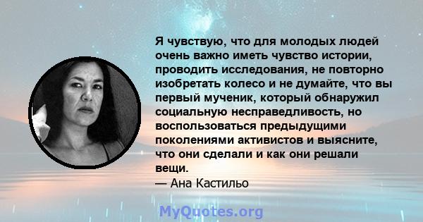 Я чувствую, что для молодых людей очень важно иметь чувство истории, проводить исследования, не повторно изобретать колесо и не думайте, что вы первый мученик, который обнаружил социальную несправедливость, но