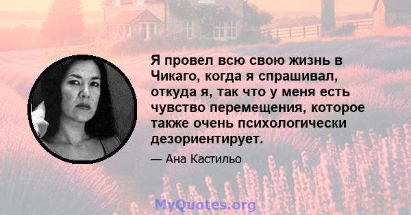 Я провел всю свою жизнь в Чикаго, когда я спрашивал, откуда я, так что у меня есть чувство перемещения, которое также очень психологически дезориентирует.