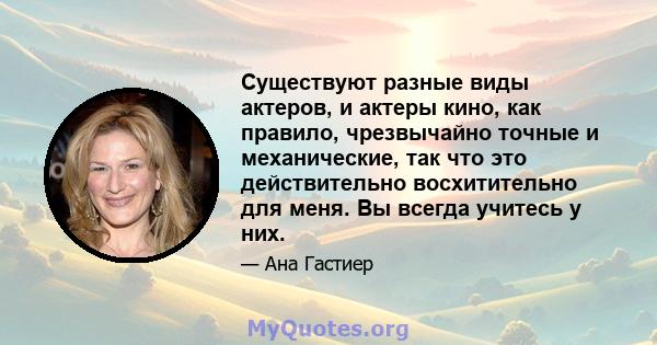 Существуют разные виды актеров, и актеры кино, как правило, чрезвычайно точные и механические, так что это действительно восхитительно для меня. Вы всегда учитесь у них.