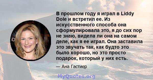 В прошлом году я играл в Liddy Dole и встретил ее. Из искусственного способа она сформулировала это, я до сих пор не знаю, видела ли она на самом деле, как я ее играл. Она заставила это звучать так, как будто это было