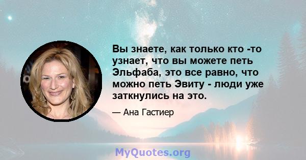 Вы знаете, как только кто -то узнает, что вы можете петь Эльфаба, это все равно, что можно петь Эвиту - люди уже заткнулись на это.