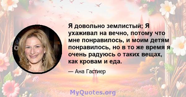 Я довольно землистый; Я ухаживал на вечно, потому что мне понравилось, и моим детям понравилось, но в то же время я очень радуюсь о таких вещах, как кровам и еда.