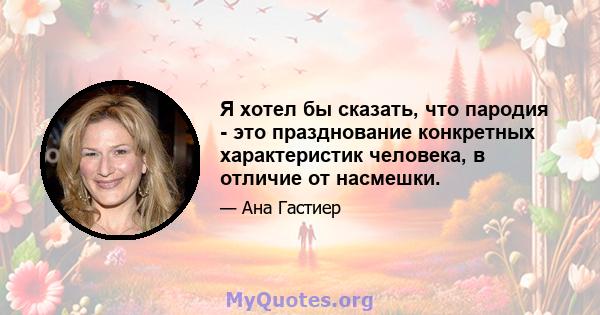 Я хотел бы сказать, что пародия - это празднование конкретных характеристик человека, в отличие от насмешки.