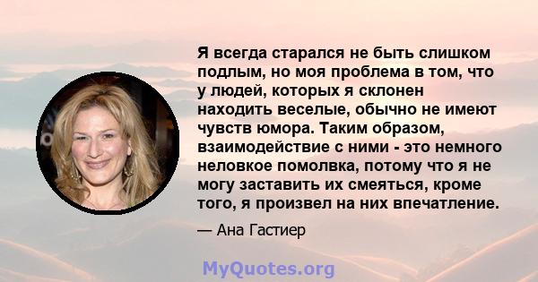 Я всегда старался не быть слишком подлым, но моя проблема в том, что у людей, которых я склонен находить веселые, обычно не имеют чувств юмора. Таким образом, взаимодействие с ними - это немного неловкое помолвка,