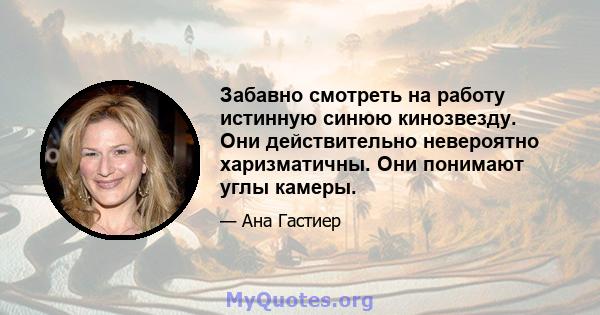 Забавно смотреть на работу истинную синюю кинозвезду. Они действительно невероятно харизматичны. Они понимают углы камеры.