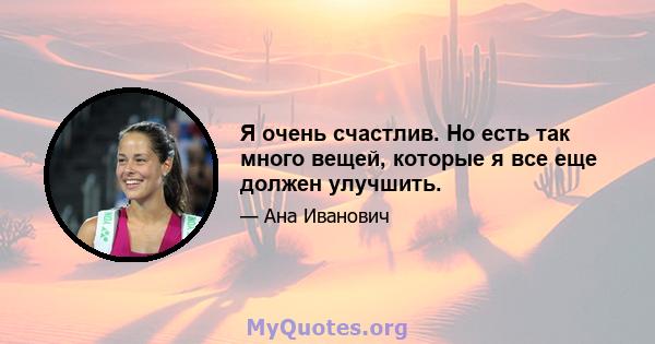 Я очень счастлив. Но есть так много вещей, которые я все еще должен улучшить.