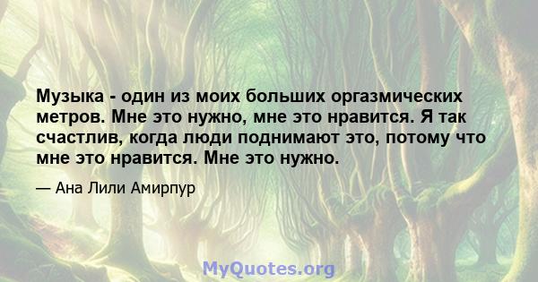 Музыка - один из моих больших оргазмических метров. Мне это нужно, мне это нравится. Я так счастлив, когда люди поднимают это, потому что мне это нравится. Мне это нужно.