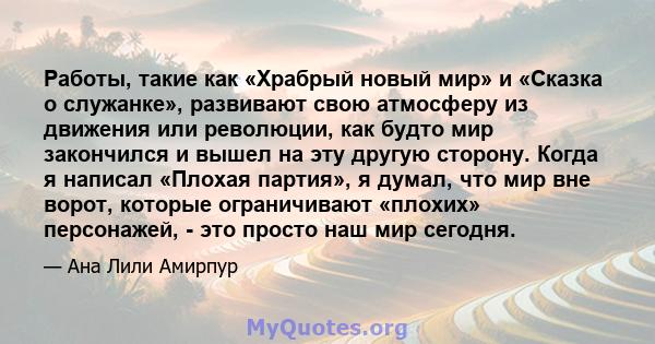 Работы, такие как «Храбрый новый мир» и «Сказка о служанке», развивают свою атмосферу из движения или революции, как будто мир закончился и вышел на эту другую сторону. Когда я написал «Плохая партия», я думал, что мир