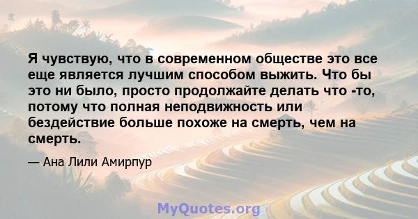 Я чувствую, что в современном обществе это все еще является лучшим способом выжить. Что бы это ни было, просто продолжайте делать что -то, потому что полная неподвижность или бездействие больше похоже на смерть, чем на