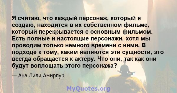 Я считаю, что каждый персонаж, который я создаю, находится в их собственном фильме, который перекрывается с основным фильмом. Есть полные и настоящие персонажи, хотя мы проводим только немного времени с ними. В подходе