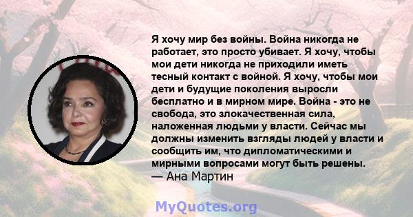 Я хочу мир без войны. Война никогда не работает, это просто убивает. Я хочу, чтобы мои дети никогда не приходили иметь тесный контакт с войной. Я хочу, чтобы мои дети и будущие поколения выросли бесплатно и в мирном