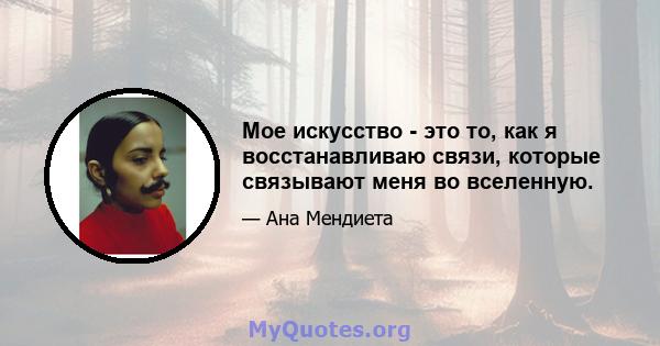 Мое искусство - это то, как я восстанавливаю связи, которые связывают меня во вселенную.