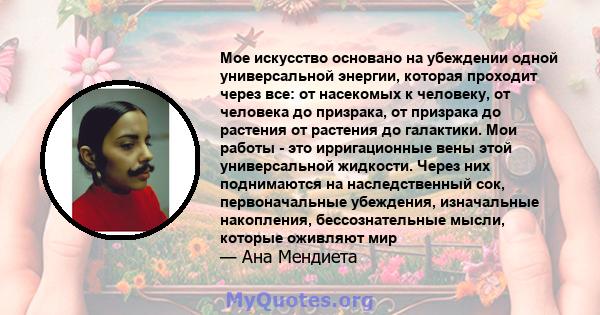 Мое искусство основано на убеждении одной универсальной энергии, которая проходит через все: от насекомых к человеку, от человека до призрака, от призрака до растения от растения до галактики. Мои работы - это