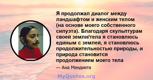 Я продолжал диалог между ландшафтом и женским телом (на основе моего собственного силуэта). Благодаря скульптурам своей земли/тела я становлюсь единым с землей, я становлюсь продолжительностью природы, и природа