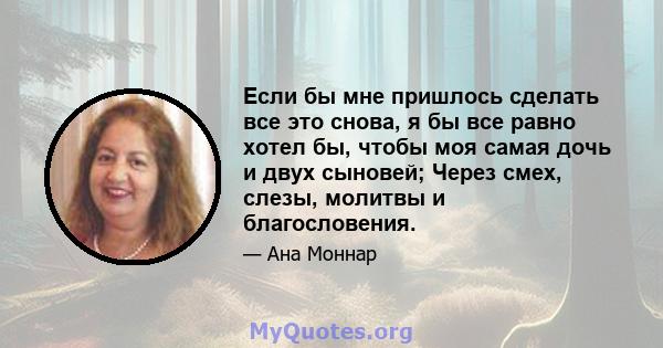 Если бы мне пришлось сделать все это снова, я бы все равно хотел бы, чтобы моя самая дочь и двух сыновей; Через смех, слезы, молитвы и благословения.